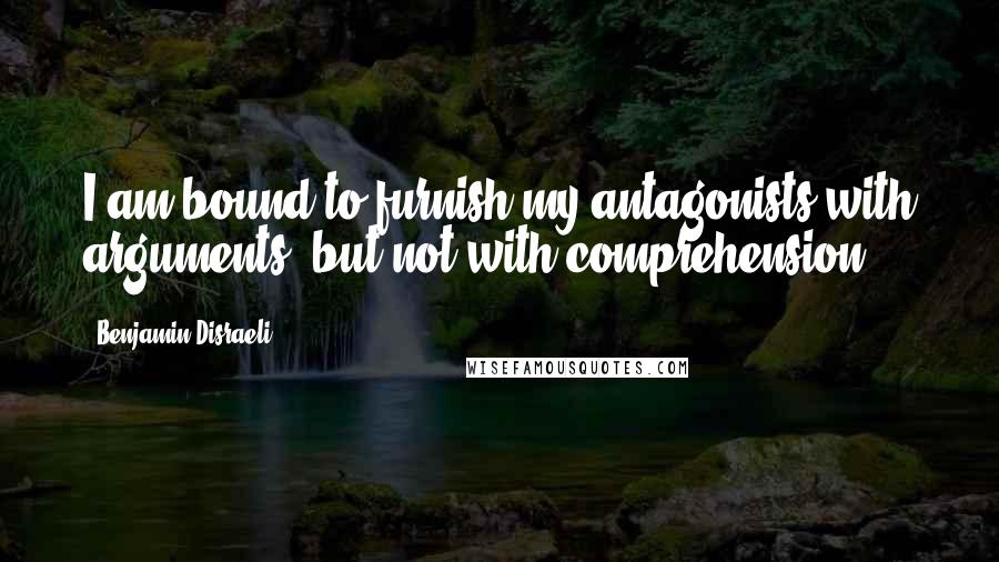 Benjamin Disraeli Quotes: I am bound to furnish my antagonists with arguments, but not with comprehension.