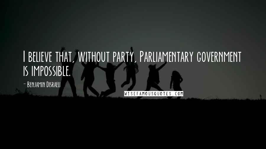 Benjamin Disraeli Quotes: I believe that, without party, Parliamentary government is impossible.