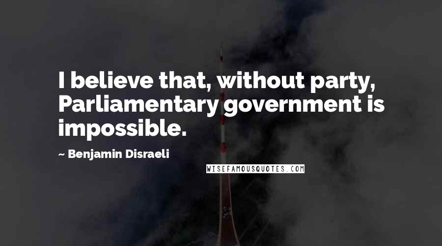 Benjamin Disraeli Quotes: I believe that, without party, Parliamentary government is impossible.