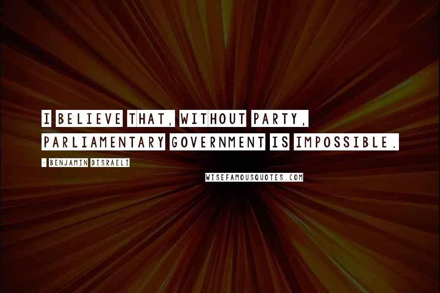 Benjamin Disraeli Quotes: I believe that, without party, Parliamentary government is impossible.