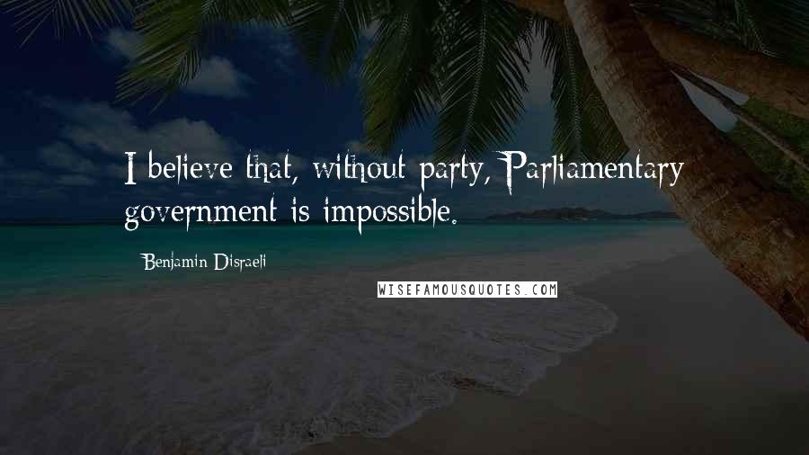 Benjamin Disraeli Quotes: I believe that, without party, Parliamentary government is impossible.