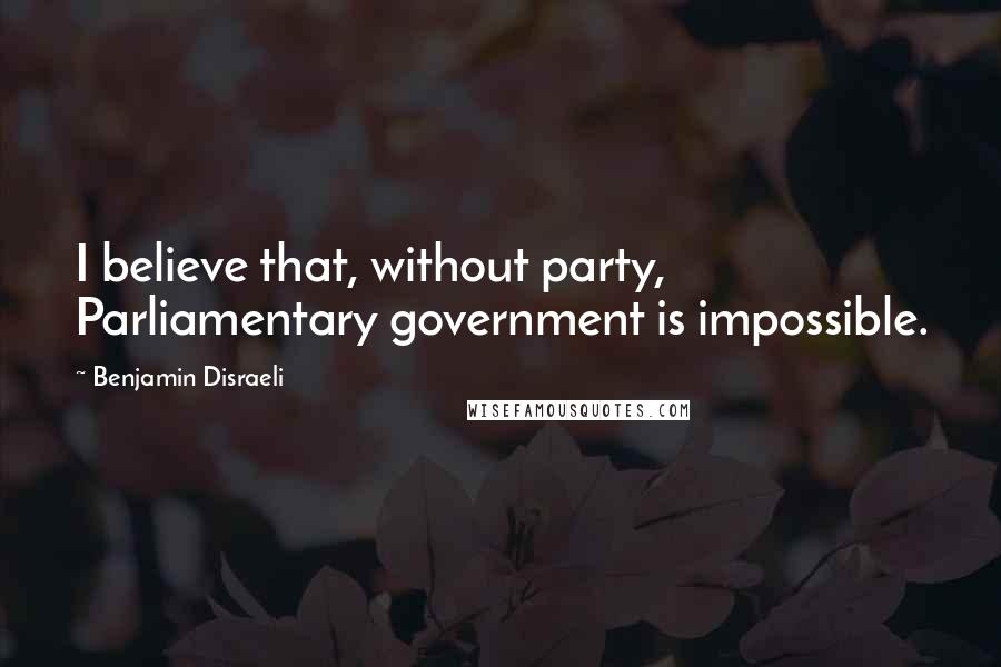 Benjamin Disraeli Quotes: I believe that, without party, Parliamentary government is impossible.