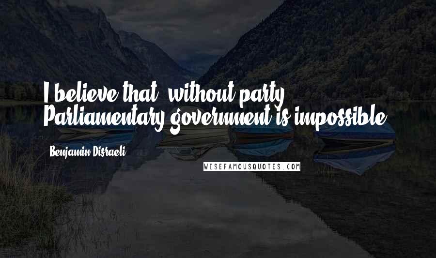 Benjamin Disraeli Quotes: I believe that, without party, Parliamentary government is impossible.