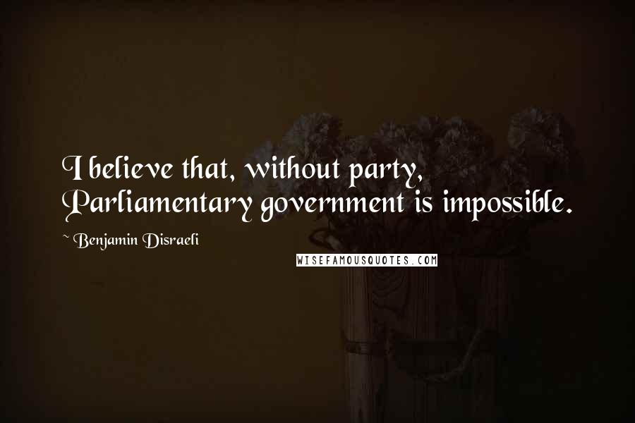 Benjamin Disraeli Quotes: I believe that, without party, Parliamentary government is impossible.