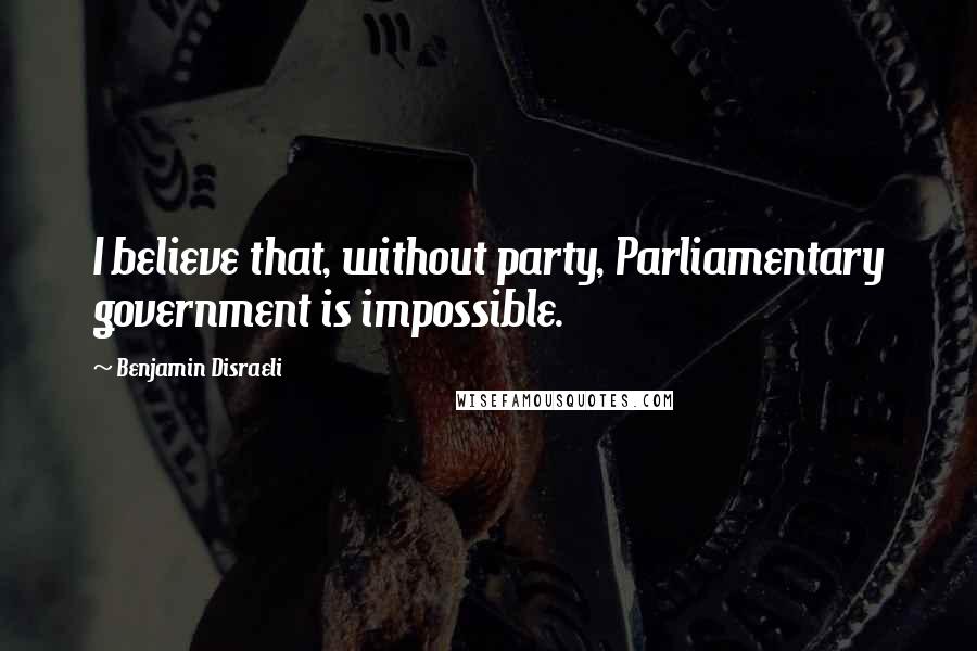 Benjamin Disraeli Quotes: I believe that, without party, Parliamentary government is impossible.