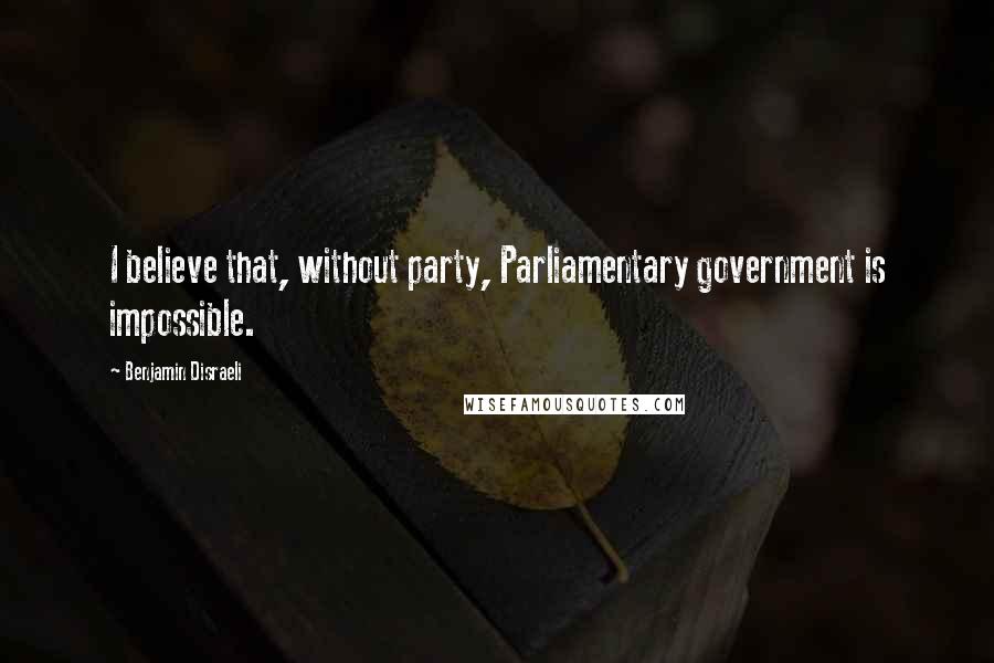 Benjamin Disraeli Quotes: I believe that, without party, Parliamentary government is impossible.