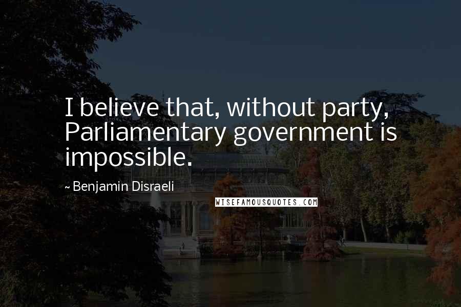 Benjamin Disraeli Quotes: I believe that, without party, Parliamentary government is impossible.