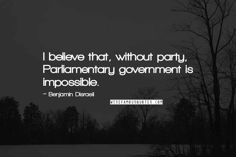 Benjamin Disraeli Quotes: I believe that, without party, Parliamentary government is impossible.