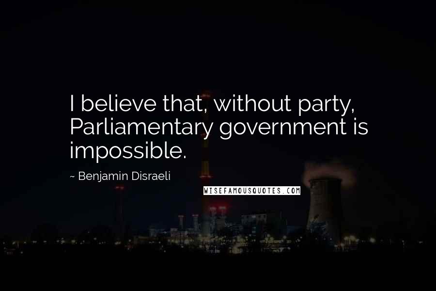 Benjamin Disraeli Quotes: I believe that, without party, Parliamentary government is impossible.