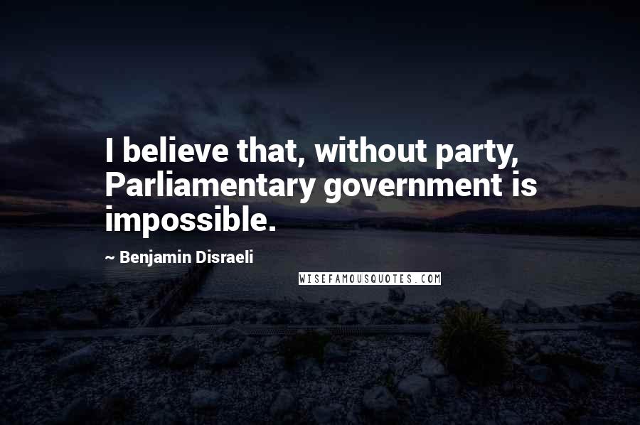 Benjamin Disraeli Quotes: I believe that, without party, Parliamentary government is impossible.