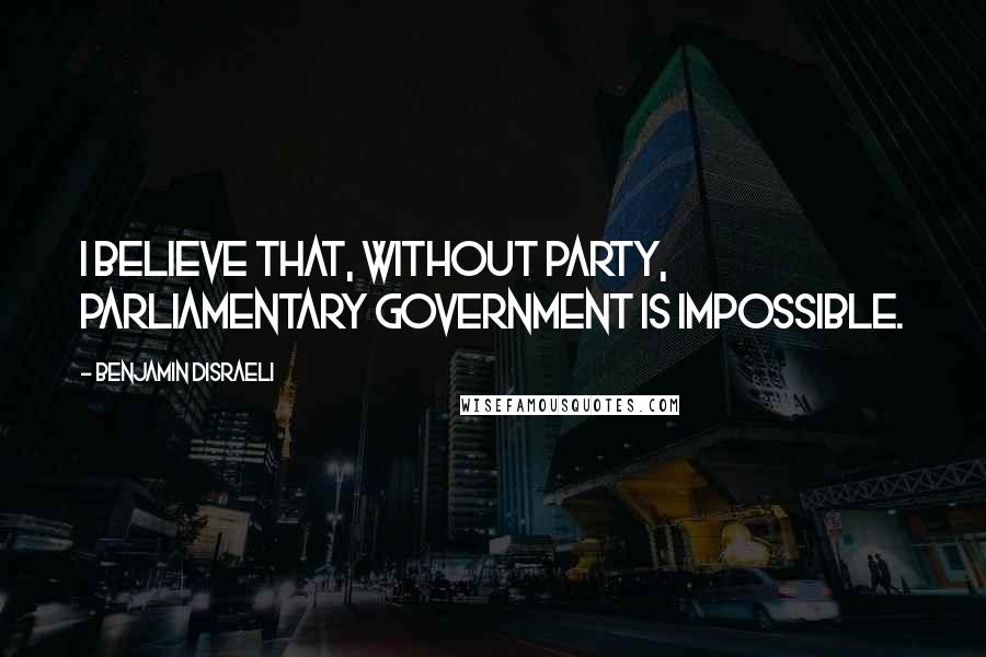 Benjamin Disraeli Quotes: I believe that, without party, Parliamentary government is impossible.