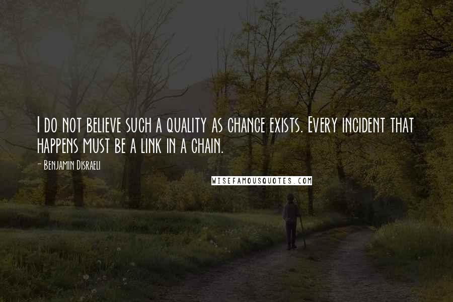 Benjamin Disraeli Quotes: I do not believe such a quality as chance exists. Every incident that happens must be a link in a chain.