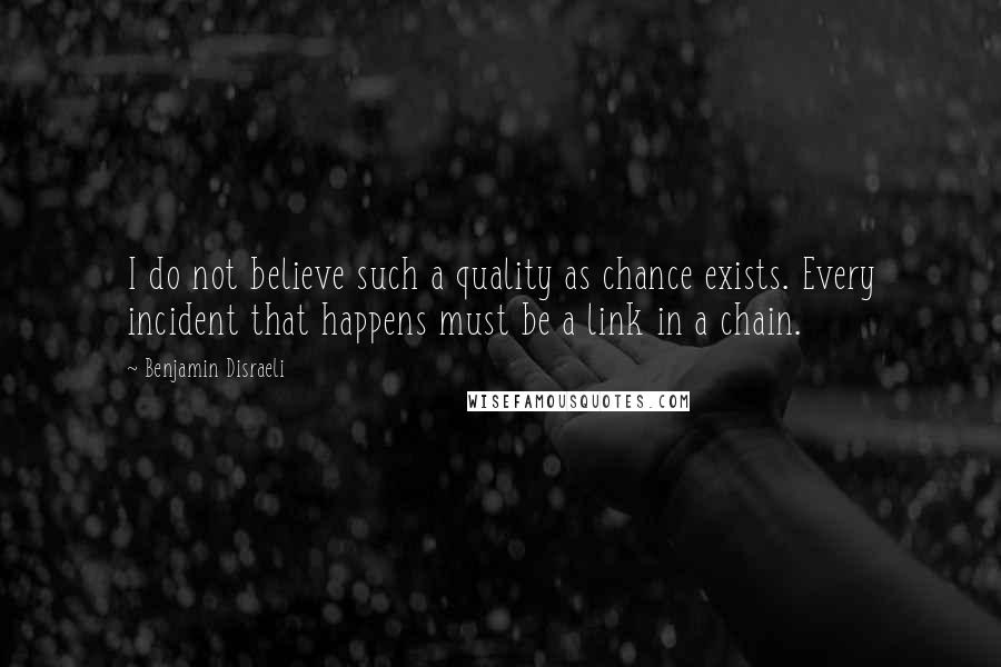 Benjamin Disraeli Quotes: I do not believe such a quality as chance exists. Every incident that happens must be a link in a chain.