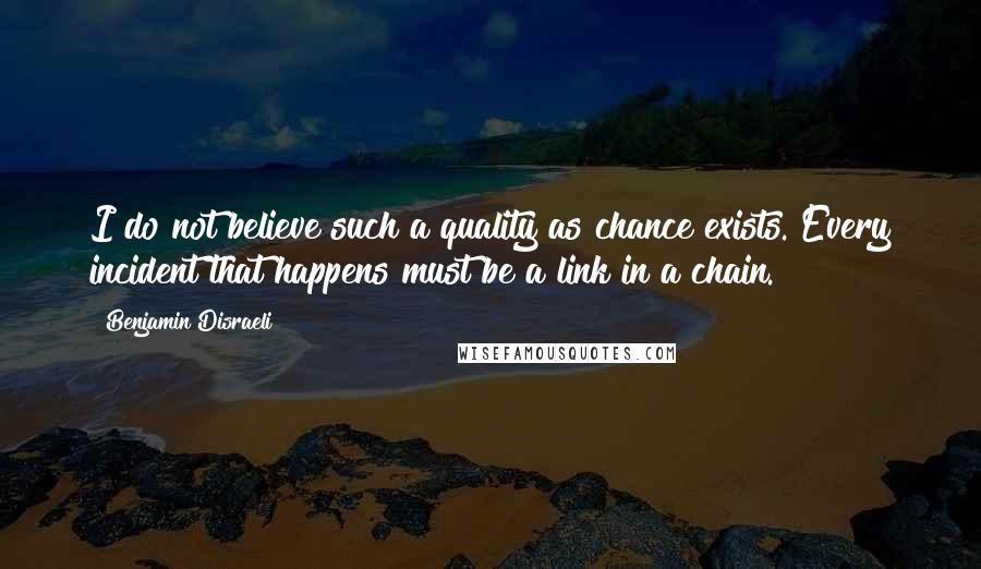 Benjamin Disraeli Quotes: I do not believe such a quality as chance exists. Every incident that happens must be a link in a chain.