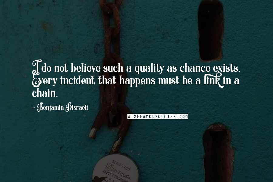 Benjamin Disraeli Quotes: I do not believe such a quality as chance exists. Every incident that happens must be a link in a chain.