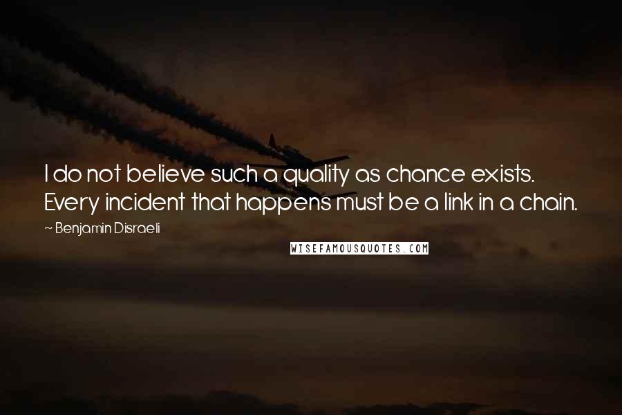 Benjamin Disraeli Quotes: I do not believe such a quality as chance exists. Every incident that happens must be a link in a chain.