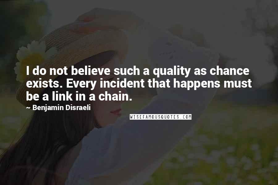 Benjamin Disraeli Quotes: I do not believe such a quality as chance exists. Every incident that happens must be a link in a chain.