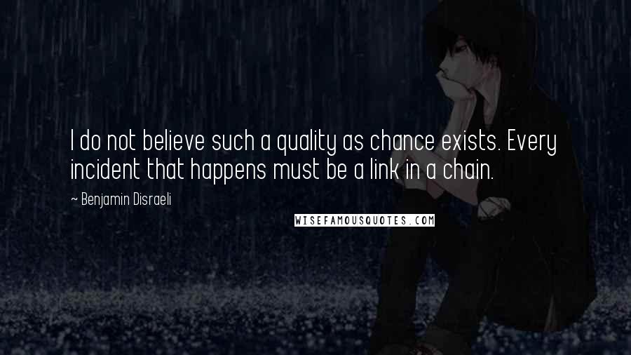 Benjamin Disraeli Quotes: I do not believe such a quality as chance exists. Every incident that happens must be a link in a chain.
