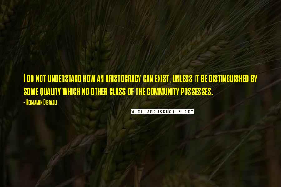 Benjamin Disraeli Quotes: I do not understand how an aristocracy can exist, unless it be distinguished by some quality which no other class of the community possesses.