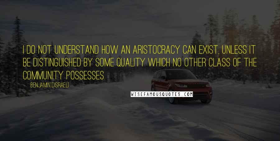 Benjamin Disraeli Quotes: I do not understand how an aristocracy can exist, unless it be distinguished by some quality which no other class of the community possesses.