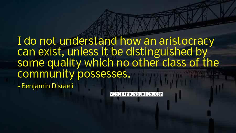 Benjamin Disraeli Quotes: I do not understand how an aristocracy can exist, unless it be distinguished by some quality which no other class of the community possesses.