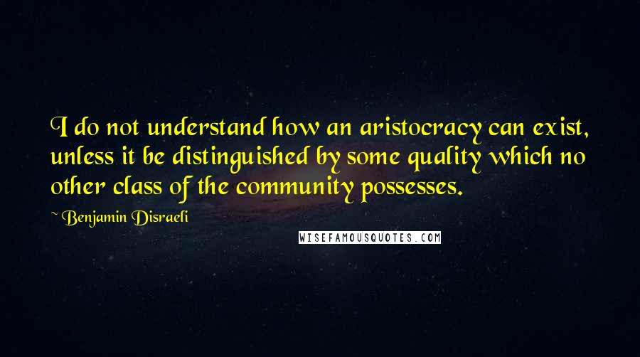 Benjamin Disraeli Quotes: I do not understand how an aristocracy can exist, unless it be distinguished by some quality which no other class of the community possesses.