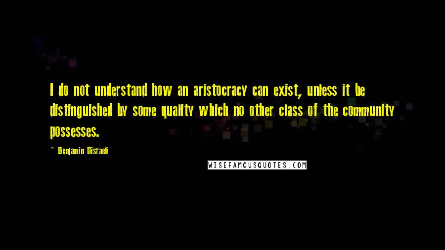 Benjamin Disraeli Quotes: I do not understand how an aristocracy can exist, unless it be distinguished by some quality which no other class of the community possesses.