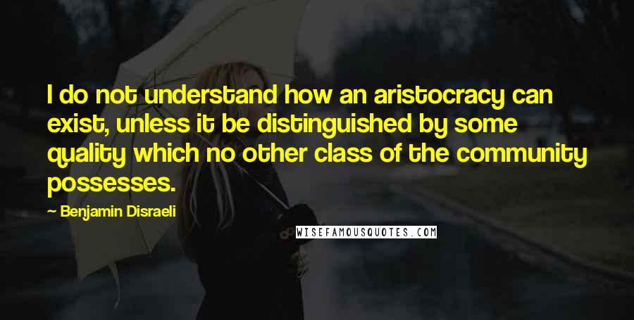 Benjamin Disraeli Quotes: I do not understand how an aristocracy can exist, unless it be distinguished by some quality which no other class of the community possesses.