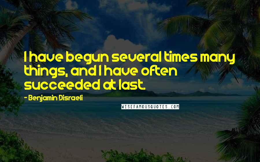 Benjamin Disraeli Quotes: I have begun several times many things, and I have often succeeded at last.