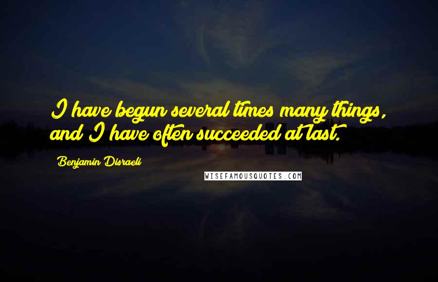 Benjamin Disraeli Quotes: I have begun several times many things, and I have often succeeded at last.