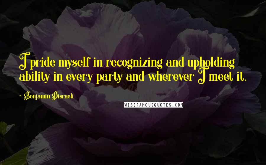 Benjamin Disraeli Quotes: I pride myself in recognizing and upholding ability in every party and wherever I meet it.