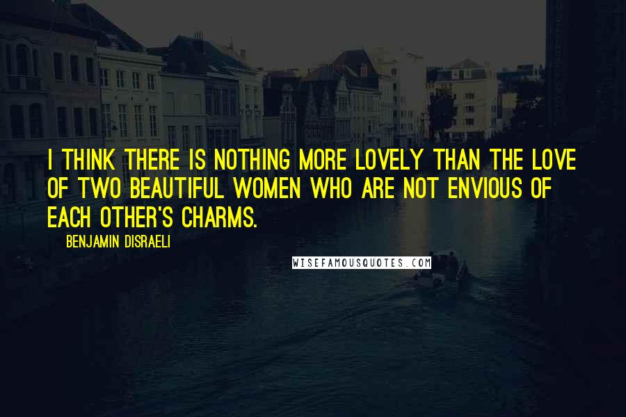 Benjamin Disraeli Quotes: I think there is nothing more lovely than the love of two beautiful women who are not envious of each other's charms.