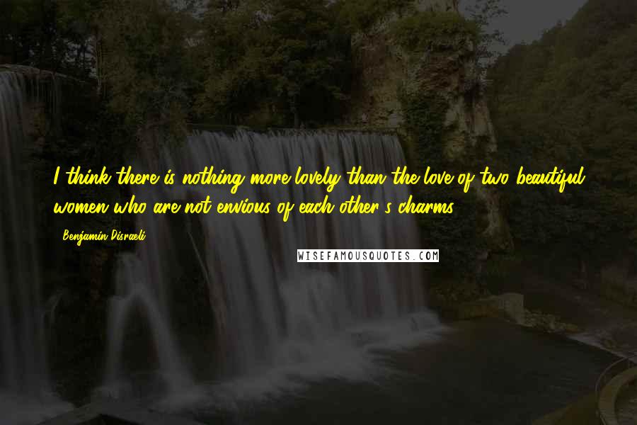 Benjamin Disraeli Quotes: I think there is nothing more lovely than the love of two beautiful women who are not envious of each other's charms.