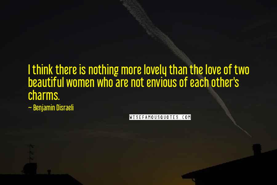 Benjamin Disraeli Quotes: I think there is nothing more lovely than the love of two beautiful women who are not envious of each other's charms.
