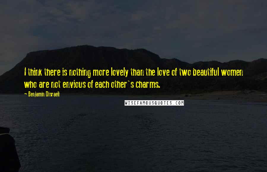 Benjamin Disraeli Quotes: I think there is nothing more lovely than the love of two beautiful women who are not envious of each other's charms.