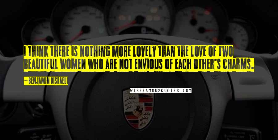 Benjamin Disraeli Quotes: I think there is nothing more lovely than the love of two beautiful women who are not envious of each other's charms.