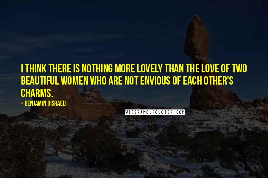 Benjamin Disraeli Quotes: I think there is nothing more lovely than the love of two beautiful women who are not envious of each other's charms.