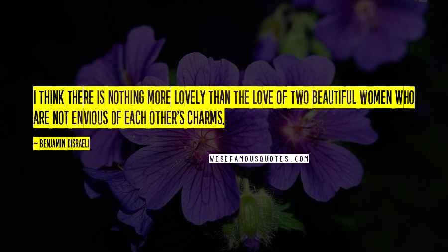 Benjamin Disraeli Quotes: I think there is nothing more lovely than the love of two beautiful women who are not envious of each other's charms.
