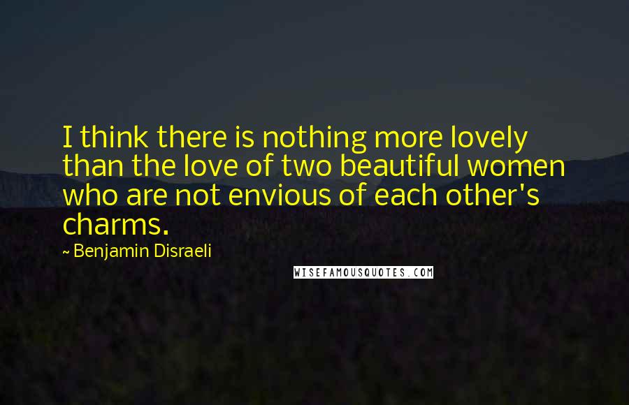 Benjamin Disraeli Quotes: I think there is nothing more lovely than the love of two beautiful women who are not envious of each other's charms.