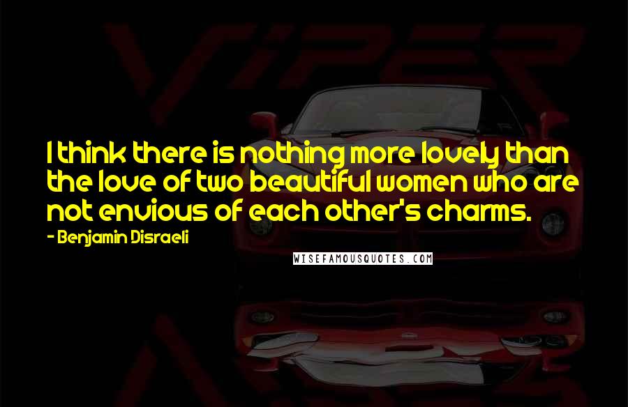 Benjamin Disraeli Quotes: I think there is nothing more lovely than the love of two beautiful women who are not envious of each other's charms.