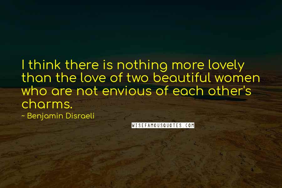 Benjamin Disraeli Quotes: I think there is nothing more lovely than the love of two beautiful women who are not envious of each other's charms.