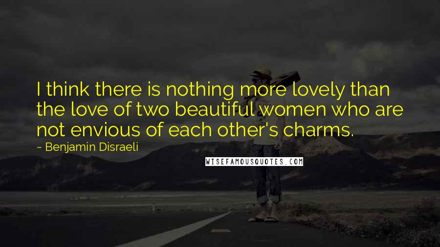 Benjamin Disraeli Quotes: I think there is nothing more lovely than the love of two beautiful women who are not envious of each other's charms.