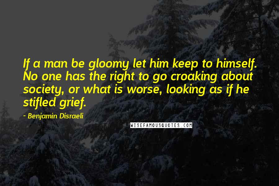 Benjamin Disraeli Quotes: If a man be gloomy let him keep to himself. No one has the right to go croaking about society, or what is worse, looking as if he stifled grief.