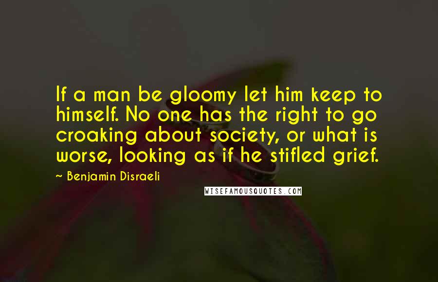 Benjamin Disraeli Quotes: If a man be gloomy let him keep to himself. No one has the right to go croaking about society, or what is worse, looking as if he stifled grief.