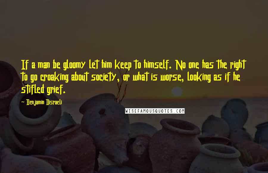 Benjamin Disraeli Quotes: If a man be gloomy let him keep to himself. No one has the right to go croaking about society, or what is worse, looking as if he stifled grief.