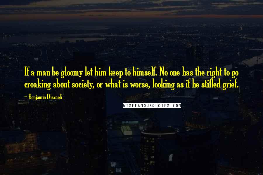 Benjamin Disraeli Quotes: If a man be gloomy let him keep to himself. No one has the right to go croaking about society, or what is worse, looking as if he stifled grief.