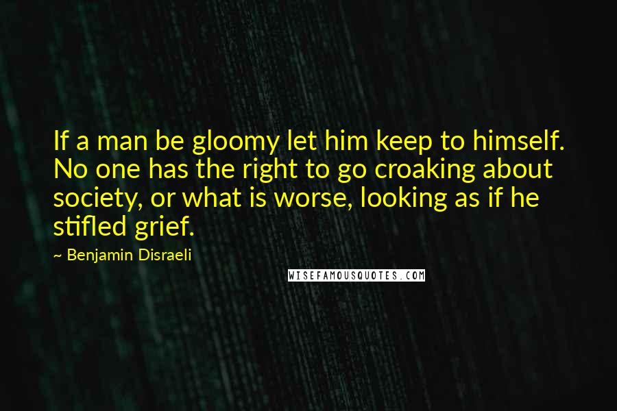 Benjamin Disraeli Quotes: If a man be gloomy let him keep to himself. No one has the right to go croaking about society, or what is worse, looking as if he stifled grief.