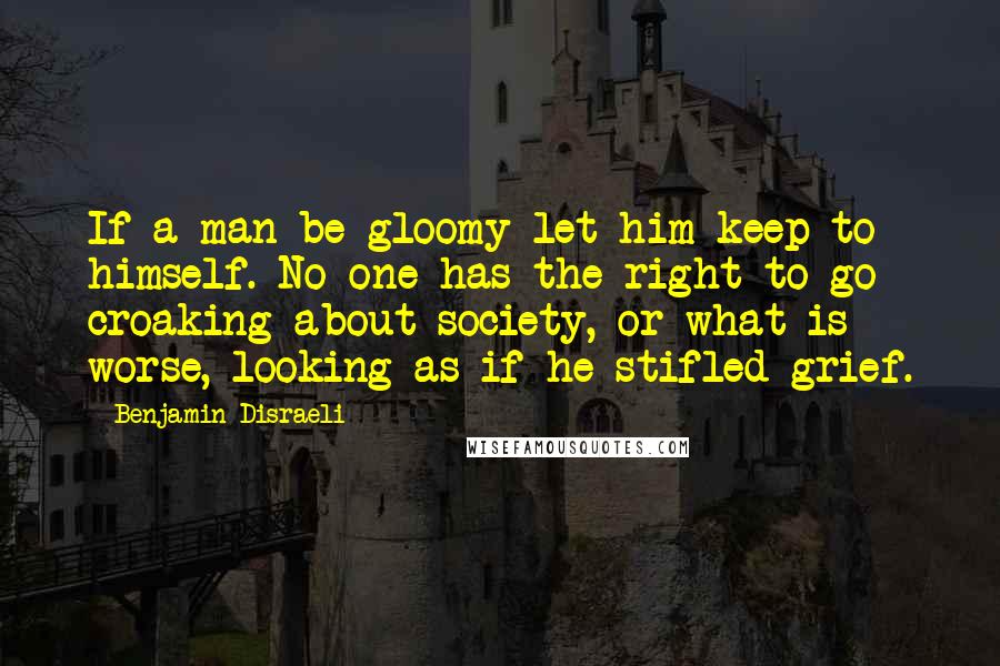 Benjamin Disraeli Quotes: If a man be gloomy let him keep to himself. No one has the right to go croaking about society, or what is worse, looking as if he stifled grief.