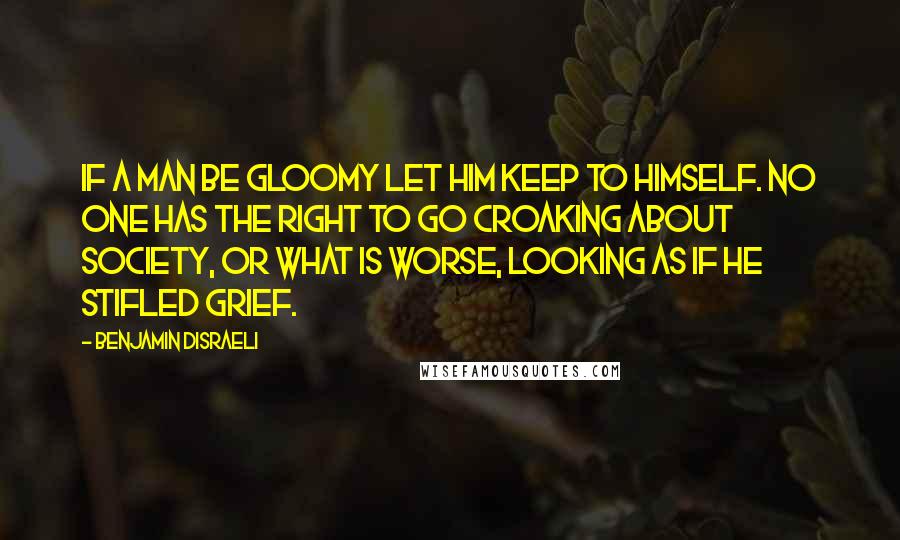 Benjamin Disraeli Quotes: If a man be gloomy let him keep to himself. No one has the right to go croaking about society, or what is worse, looking as if he stifled grief.