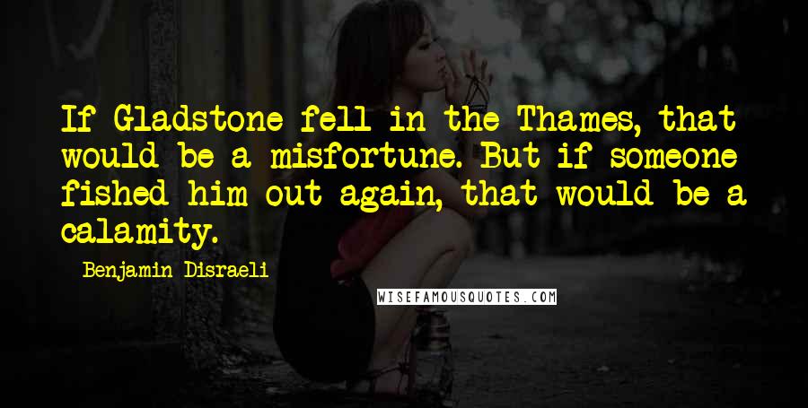 Benjamin Disraeli Quotes: If Gladstone fell in the Thames, that would be a misfortune. But if someone fished him out again, that would be a calamity.